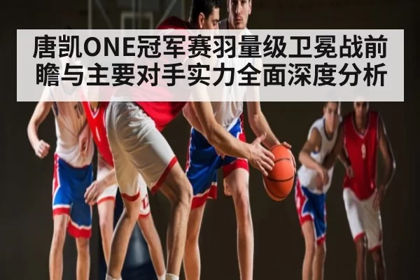 唐凯ONE冠军赛羽量级卫冕战前瞻与主要对手实力全面深度分析 | CS1.6