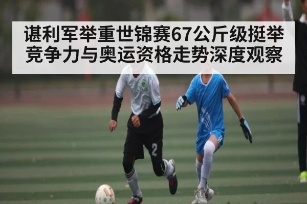 谌利军举重世锦赛67公斤级挺举竞争力与奥运资格走势深度观察 | CS1.6